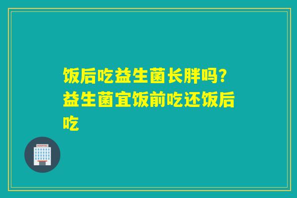 饭后吃益生菌长胖吗？益生菌宜饭前吃还饭后吃