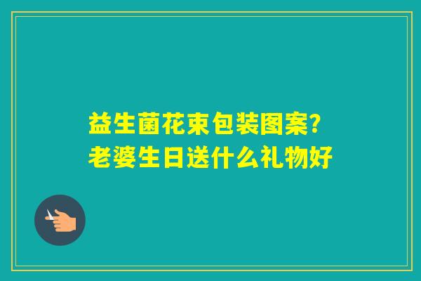 益生菌花束包装图案?老婆生日送什么礼物好 益生菌花束包装图案?老婆生日送什么礼物好