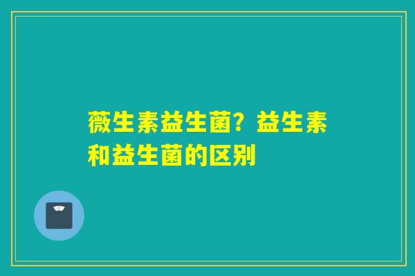 薇生素益生菌?益生素和益生菌的区别 薇生素益生菌?益生素和益生菌的区别