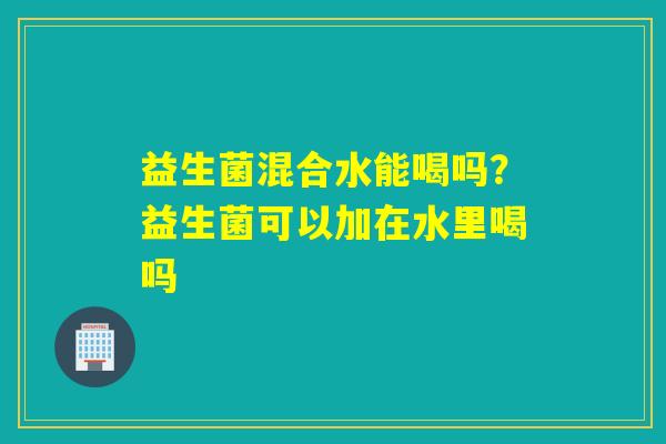 益生菌混合水能喝吗?益生菌可以加在水里喝吗 益生菌混合水能喝吗?益生菌可以加在水里喝吗