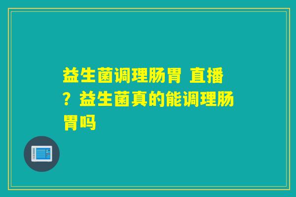 益生菌调理肠胃 直播？益生菌真的能调理肠胃吗