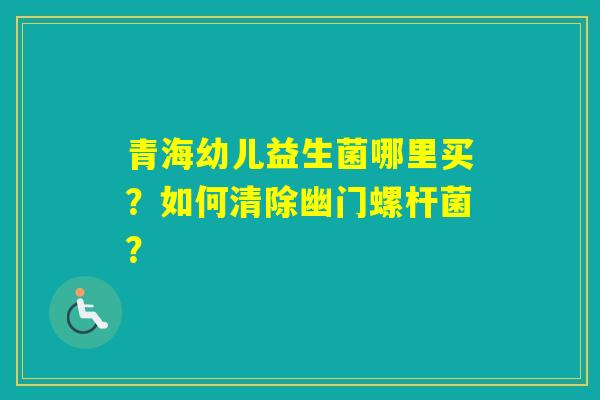 青海幼儿益生菌哪里买？如何清除幽门螺杆菌？