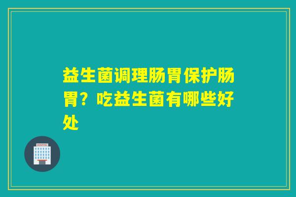 益生菌调理肠胃保护肠胃？吃益生菌有哪些好处