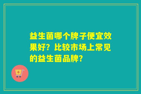 益生菌哪个牌子便宜效果好？比较市场上常见的益生菌品牌？