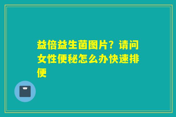 益倍益生菌图片？请问女性怎么办快速排便