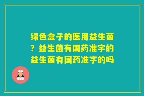 绿色盒子的医用益生菌?益生菌有国药准字的益生菌有国药准字的吗 绿色盒子的医用益生菌?益生菌有国药准字的益生菌有国药准字的吗