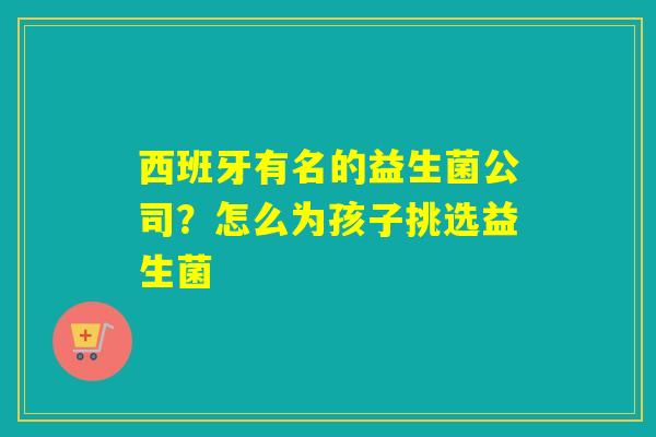 西班牙有名的益生菌公司?怎么为孩子挑选益生菌 西班牙有名的益生菌公司?怎么为孩子挑选益生菌