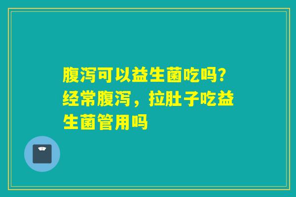可以益生菌吃吗？经常，拉肚子吃益生菌管用吗