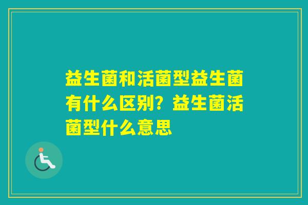 益生菌和活菌型益生菌有什么区别？益生菌活菌型什么意思