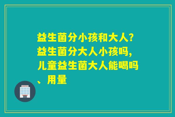 益生菌分小孩和大人？益生菌分大人小孩吗,儿童益生菌大人能喝吗、用量