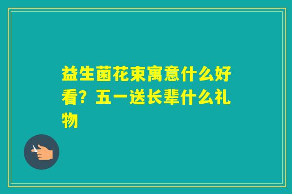 益生菌花束寓意什么好看？五一送长辈什么礼物