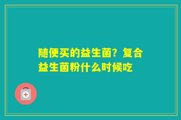 随便买的益生菌？复合益生菌粉什么时候吃