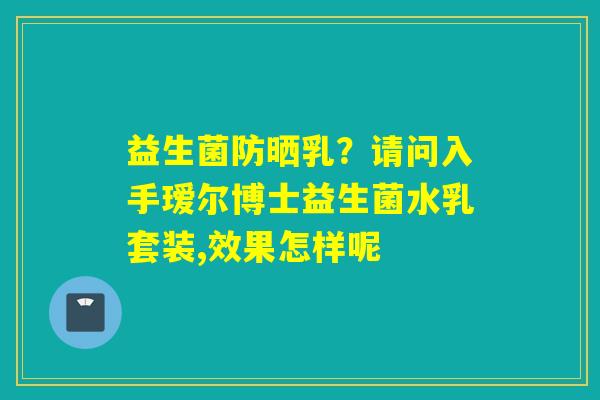 益生菌防晒乳?请问入手瑷尔博士益生菌水乳套装,效果怎样呢 益生菌防晒乳?请问入手瑷尔博士益生菌水乳套装,效果怎样呢