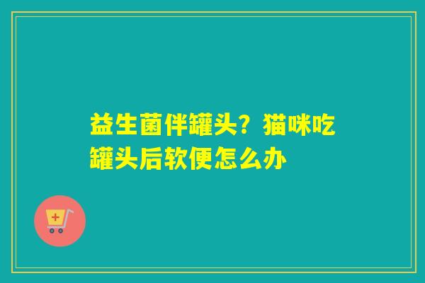 益生菌伴罐头？猫咪吃罐头后软便怎么办