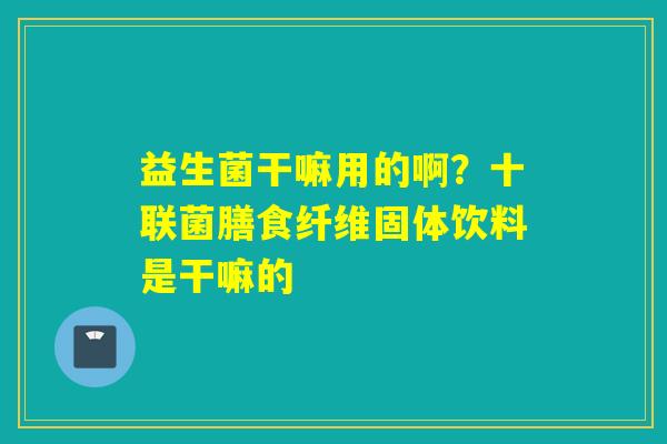 益生菌干嘛用的啊？十联菌膳食纤维固体饮料是干嘛的