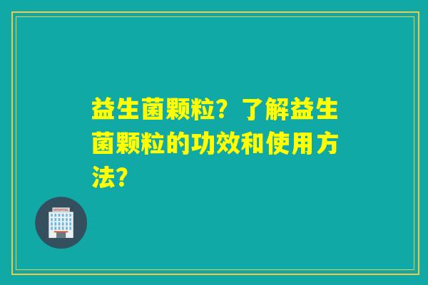 益生菌颗粒？了解益生菌颗粒的功效和使用方法？