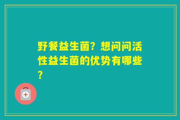 野餐益生菌？想问问活性益生菌的优势有哪些？