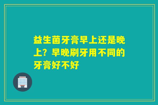 益生菌牙膏早上还是晚上？早晚刷牙用不同的牙膏好不好