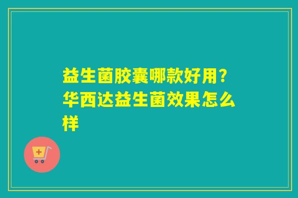 益生菌胶囊哪款好用？华西达益生菌效果怎么样