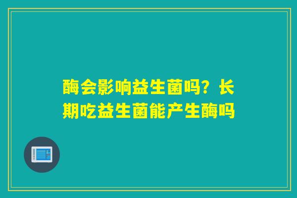 酶会影响益生菌吗？长期吃益生菌能产生酶吗