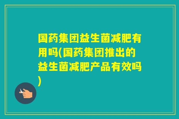 国药集团益生菌有用吗(国药集团推出的益生菌产品有效吗)
