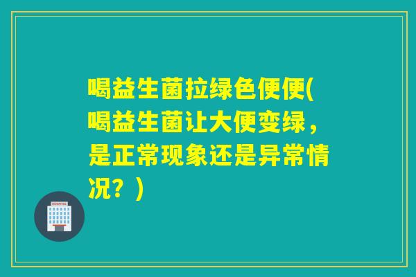 喝益生菌拉绿色便便(喝益生菌让大便变绿，是正常现象还是异常情况？)