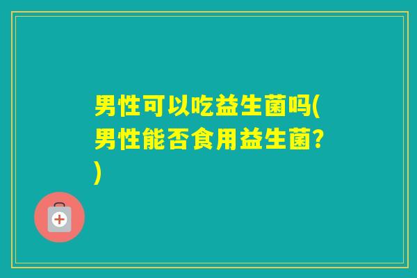 男性可以吃益生菌吗(男性能否食用益生菌?) 男性可以吃益生菌吗(男性能否食用益生菌?)