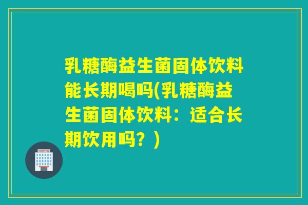 乳糖酶益生菌固体饮料能长期喝吗(乳糖酶益生菌固体饮料：适合长期饮用吗？)
