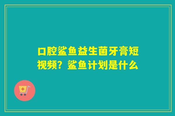 口腔鲨鱼益生菌牙膏短视频？鲨鱼计划是什么