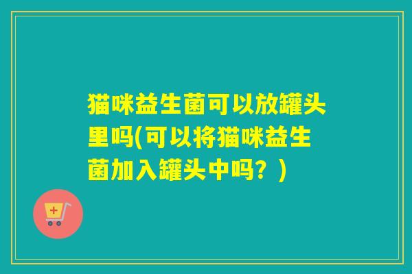 猫咪益生菌可以放罐头里吗(可以将猫咪益生菌加入罐头中吗?) 猫咪益生菌可以放罐头里吗(可以将猫咪益生菌加入罐头中吗?)