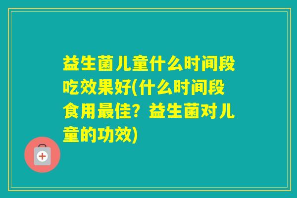 益生菌儿童什么时间段吃效果好(什么时间段食用佳?益生菌对儿童的功效) 益生菌儿童什么时间段吃效果好(什么时间段食用佳?益生菌对儿童的功效)
