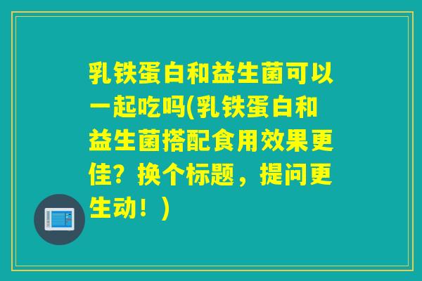 乳铁蛋白和益生菌可以一起吃吗(乳铁蛋白和益生菌搭配食用效果更佳?换个标题,提问更生动!) 乳铁蛋白和益生菌可以一起吃吗(乳铁蛋白和益生菌搭配食用效果更佳?换个标题,提问更生动!)