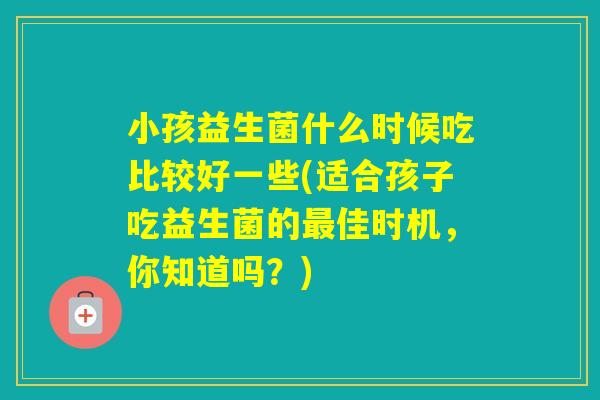小孩益生菌什么时候吃比较好一些(适合孩子吃益生菌的佳时机，你知道吗？)