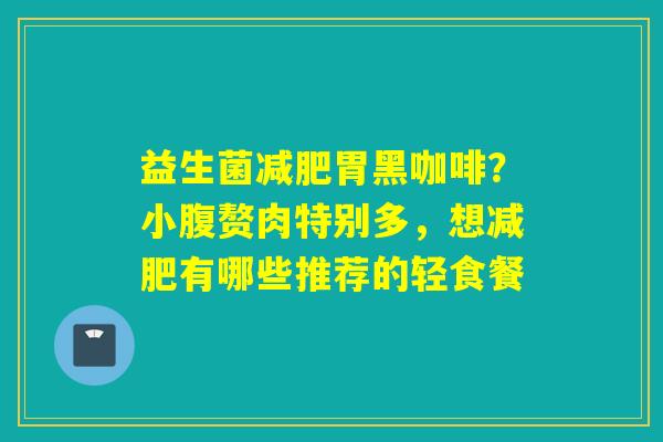 益生菌胃黑咖啡?小腹赘肉特别多,想有哪些推荐的轻食餐 益生菌胃黑咖啡?小腹赘肉特别多,想有哪些推荐的轻食餐
