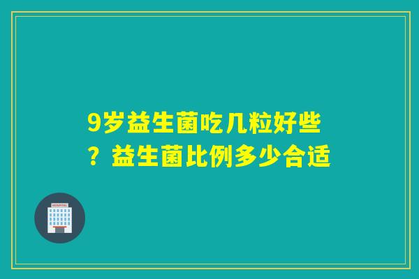 9岁益生菌吃几粒好些？益生菌比例多少合适