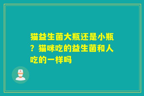 猫益生菌大瓶还是小瓶？猫咪吃的益生菌和人吃的一样吗