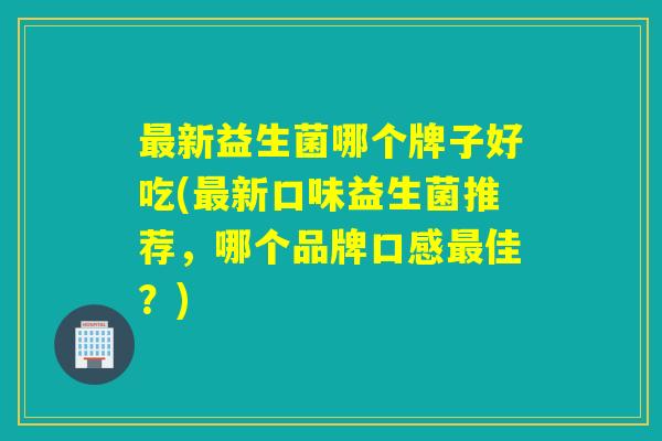 新益生菌哪个牌子好吃(新口味益生菌推荐,哪个品牌口感佳?) 新益生菌哪个牌子好吃(新口味益生菌推荐,哪个品牌口感佳?)