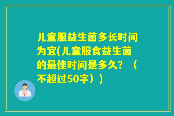 儿童服益生菌多长时间为宜(儿童服食益生菌的佳时间是多久?(不超过50字)) 儿童服益生菌多长时间为宜(儿童服食益生菌的佳时间是多久?(不超过50字))