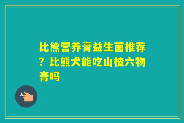 比熊营养膏益生菌推荐？比熊犬能吃山楂六物膏吗