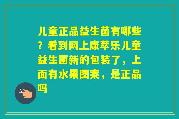 儿童正品益生菌有哪些?看到网上康萃乐儿童益生菌新的包装了,上面有水果图案,是正品吗 儿童正品益生菌有哪些?看到网上康萃乐儿童益生菌新的包装了,上面有水果图案,是正品吗