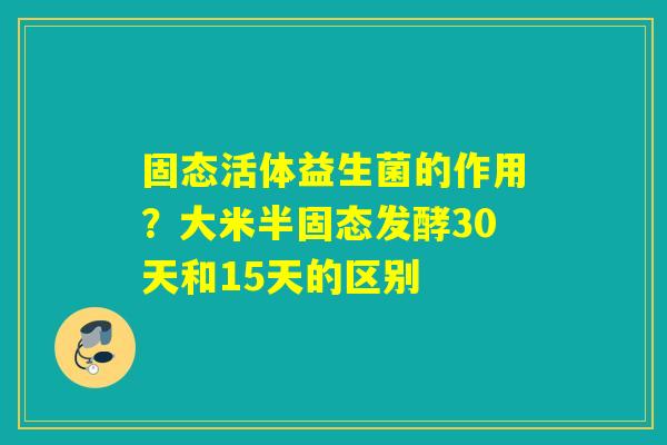 固态活体益生菌的作用?大米半固态发酵30天和15天的区别 固态活体益生菌的作用?大米半固态发酵30天和15天的区别