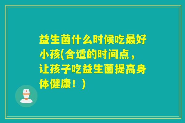 益生菌什么时候吃好小孩(合适的时间点，让孩子吃益生菌提高身体健康！)