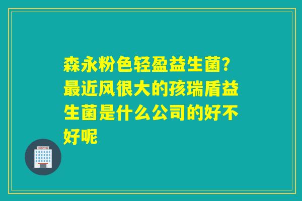 森永粉色轻盈益生菌?近风很大的孩瑞盾益生菌是什么公司的好不好呢 森永粉色轻盈益生菌?近风很大的孩瑞盾益生菌是什么公司的好不好呢