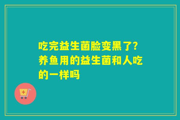 吃完益生菌脸变黑了？养鱼用的益生菌和人吃的一样吗
