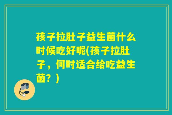 孩子拉肚子益生菌什么时候吃好呢(孩子拉肚子，何时适合给吃益生菌？)
