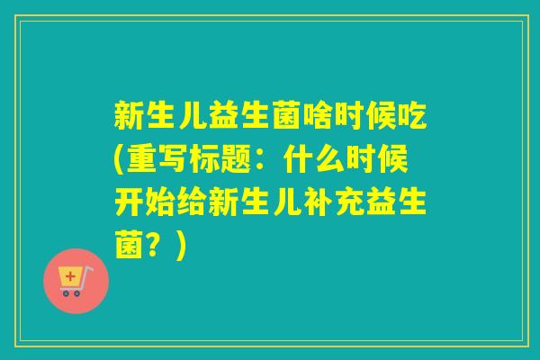 新生儿益生菌啥时候吃(重写标题:什么时候开始给新生儿补充益生菌?) 新生儿益生菌啥时候吃(重写标题:什么时候开始给新生儿补充益生菌?)