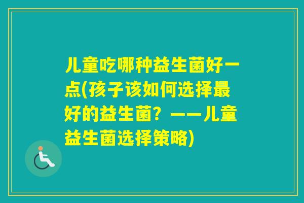 儿童吃哪种益生菌好一点(孩子该如何选择好的益生菌?——儿童益生菌选择策略) 儿童吃哪种益生菌好一点(孩子该如何选择好的益生菌?——儿童益生菌选择策略)