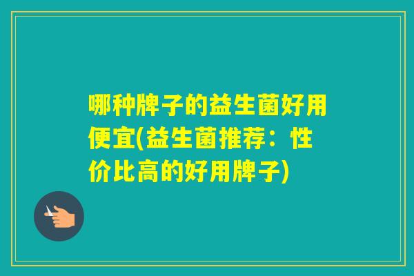 哪种牌子的益生菌好用便宜(益生菌推荐:性价比高的好用牌子) 哪种牌子的益生菌好用便宜(益生菌推荐:性价比高的好用牌子)