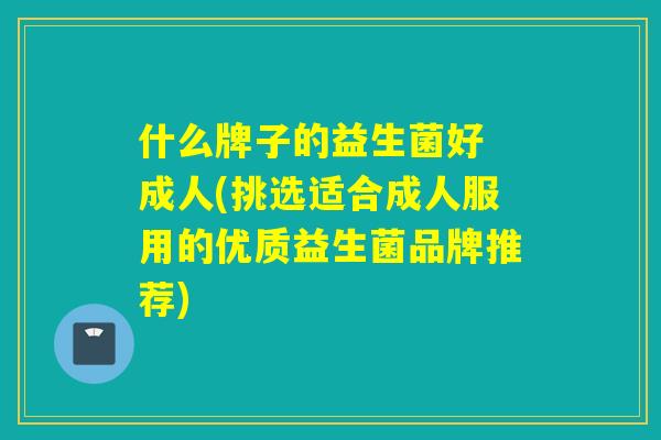 什么牌子的益生菌好 成人(挑选适合成人服用的优质益生菌品牌推荐)