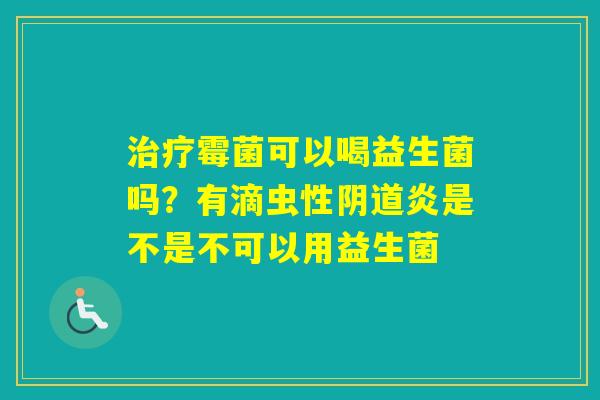 霉菌可以喝益生菌吗？有滴虫性炎是不是不可以用益生菌
